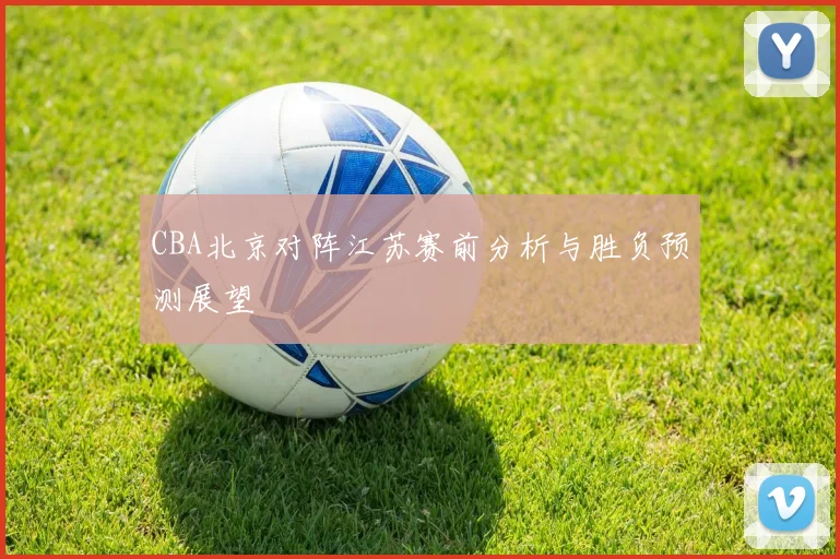 CBA北京对阵江苏赛前分析与胜负预测展望