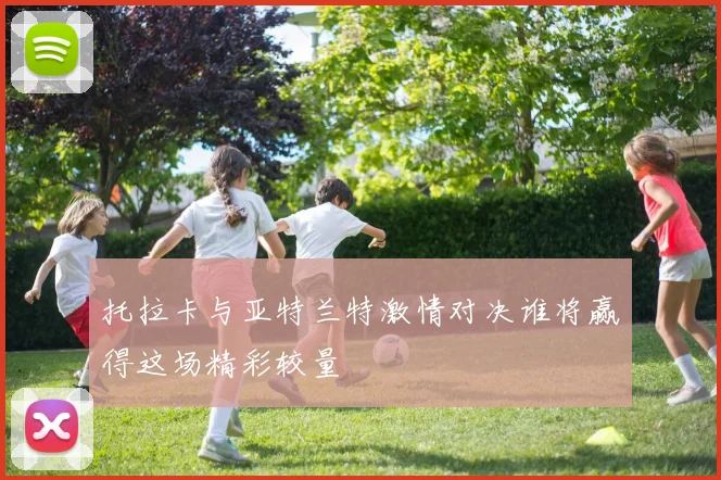 托拉卡与亚特兰特激情对决谁将赢得这场精彩较量