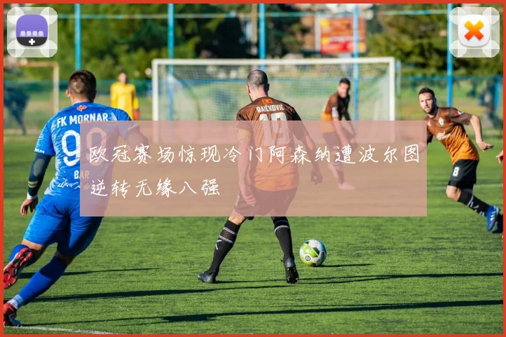 欧冠赛场惊现冷门阿森纳遭波尔图逆转无缘八强