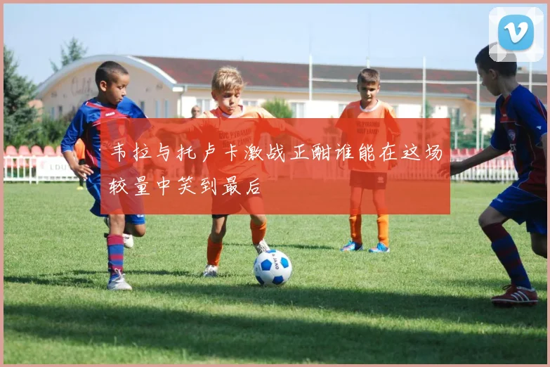 韦拉与托卢卡激战正酣谁能在这场较量中笑到最后