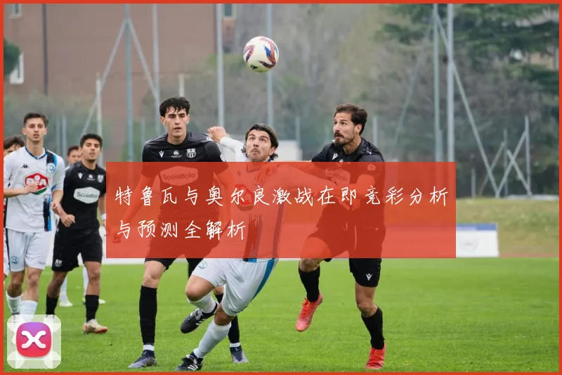 特鲁瓦与奥尔良激战在即竞彩分析与预测全解析