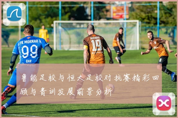 鲁能足校与恒大足校对抗赛精彩回顾与青训发展前景分析