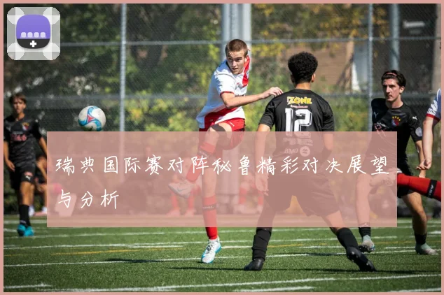 瑞典国际赛对阵秘鲁精彩对决展望与分析