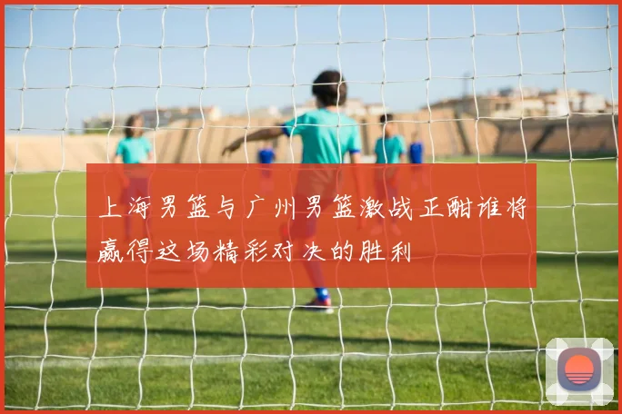上海男篮与广州男篮激战正酣谁将赢得这场精彩对决的胜利