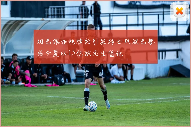 姆巴佩拒绝续约引发转会风波巴黎或今夏以15亿欧元出售他