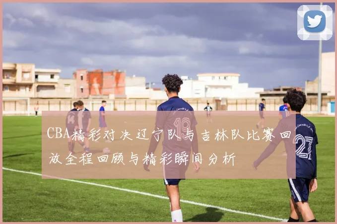 CBA精彩对决辽宁队与吉林队比赛回放全程回顾与精彩瞬间分析