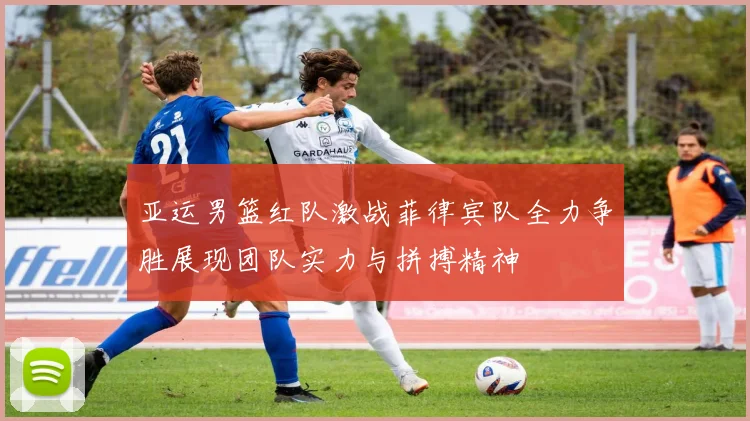 亚运男篮红队激战菲律宾队全力争胜展现团队实力与拼搏精神