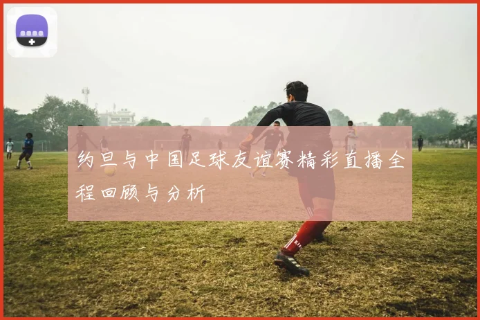 约旦与中国足球友谊赛精彩直播全程回顾与分析
