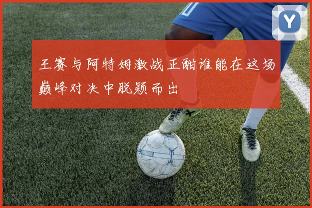 王赛与阿特姆激战正酣谁能在这场巅峰对决中脱颖而出