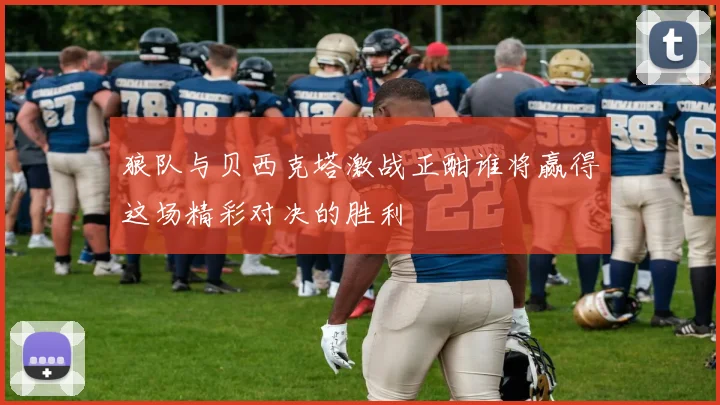 狼队与贝西克塔激战正酣谁将赢得这场精彩对决的胜利