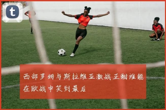 西部罗姆与斯拉维亚激战正酣谁能在欧战中笑到最后