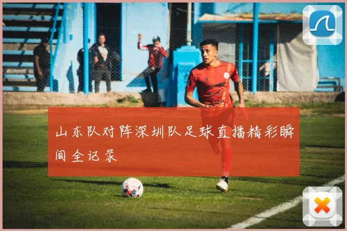 山东队对阵深圳队足球直播精彩瞬间全记录