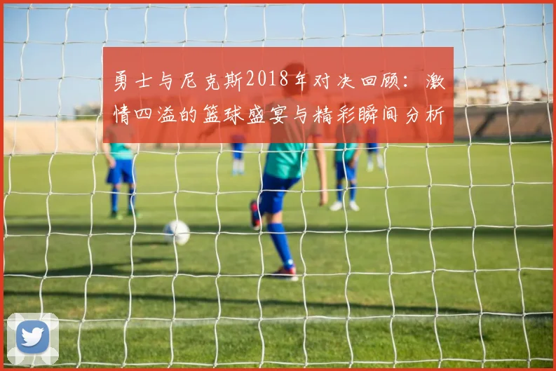 勇士与尼克斯2018年对决回顾：激情四溢的篮球盛宴与精彩瞬间分析