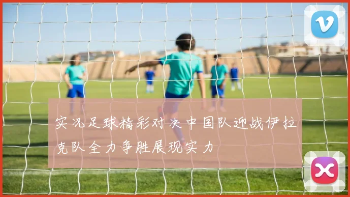 实况足球精彩对决中国队迎战伊拉克队全力争胜展现实力