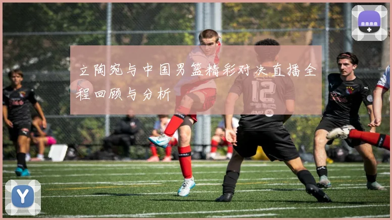 立陶宛与中国男篮精彩对决直播全程回顾与分析