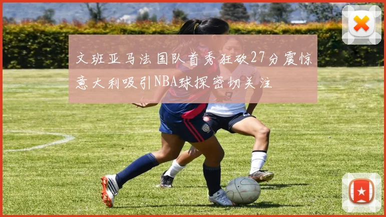 文班亚马法国队首秀狂砍27分震惊意大利吸引NBA球探密切关注