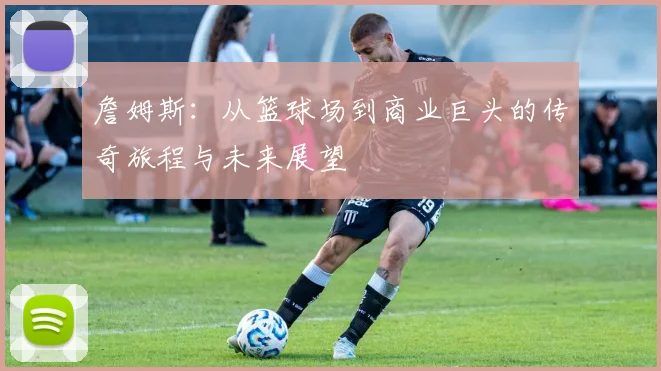 詹姆斯：从篮球场到商业巨头的传奇旅程与未来展望