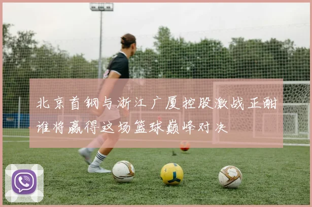 北京首钢与浙江广厦控股激战正酣谁将赢得这场篮球巅峰对决