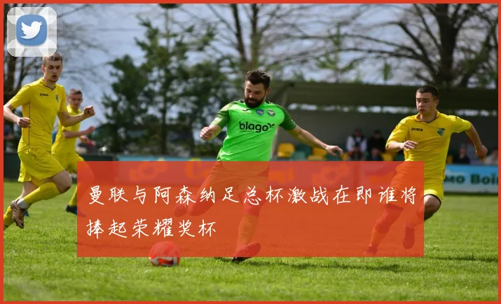 曼联与阿森纳足总杯激战在即谁将捧起荣耀奖杯