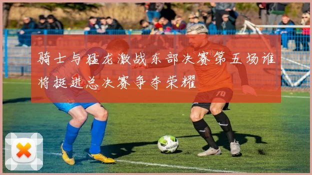 骑士与猛龙激战东部决赛第五场谁将挺进总决赛争夺荣耀