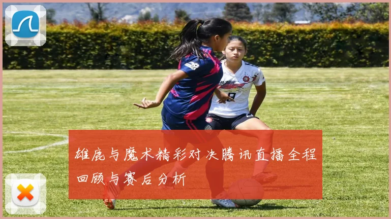 雄鹿与魔术精彩对决腾讯直播全程回顾与赛后分析
