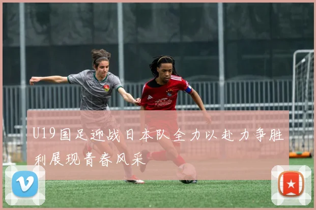 U19国足迎战日本队全力以赴力争胜利展现青春风采