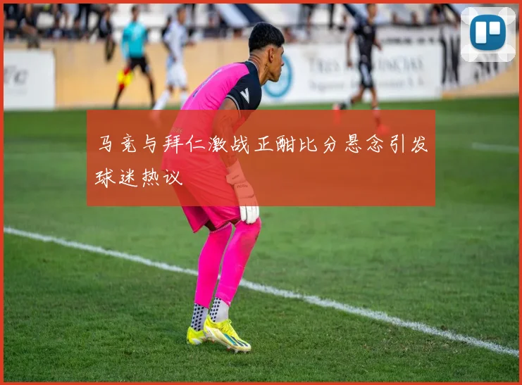 马竞与拜仁激战正酣比分悬念引发球迷热议