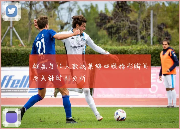 雄鹿与76人激战集锦回顾精彩瞬间与关键时刻分析