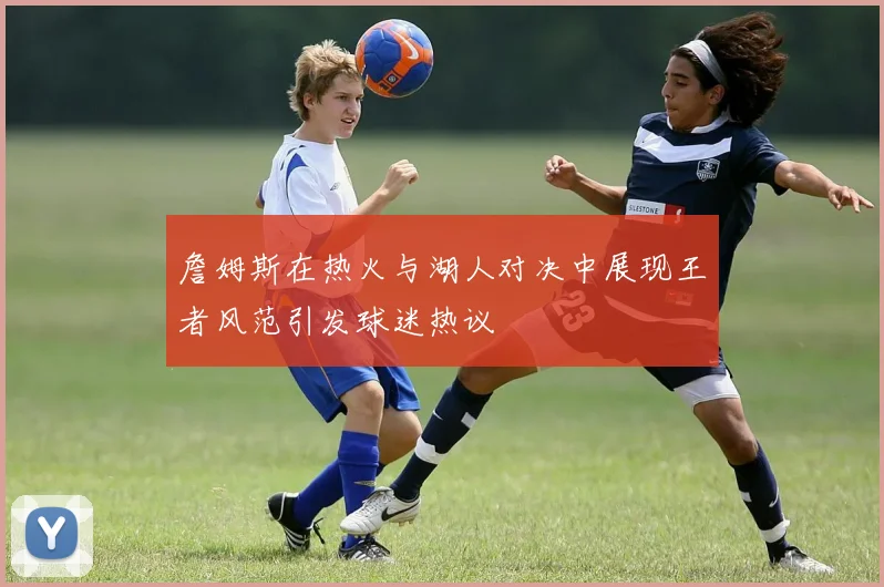 詹姆斯在热火与湖人对决中展现王者风范引发球迷热议