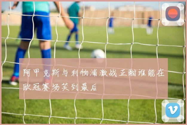 阿甲克斯与利物浦激战正酣谁能在欧冠赛场笑到最后