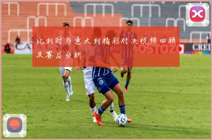 比利时与意大利精彩对决视频回顾及赛后分析