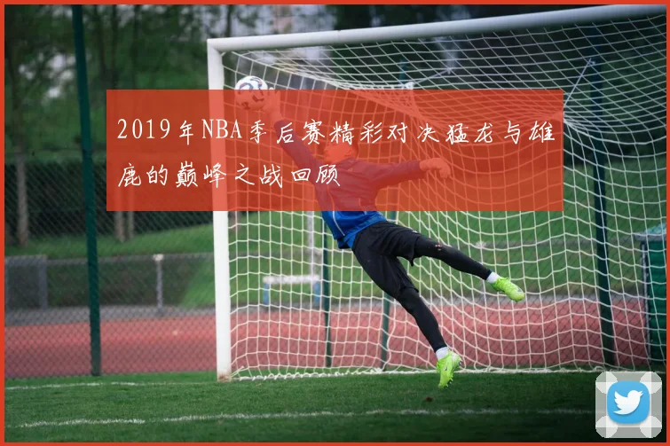 2019年NBA季后赛精彩对决猛龙与雄鹿的巅峰之战回顾