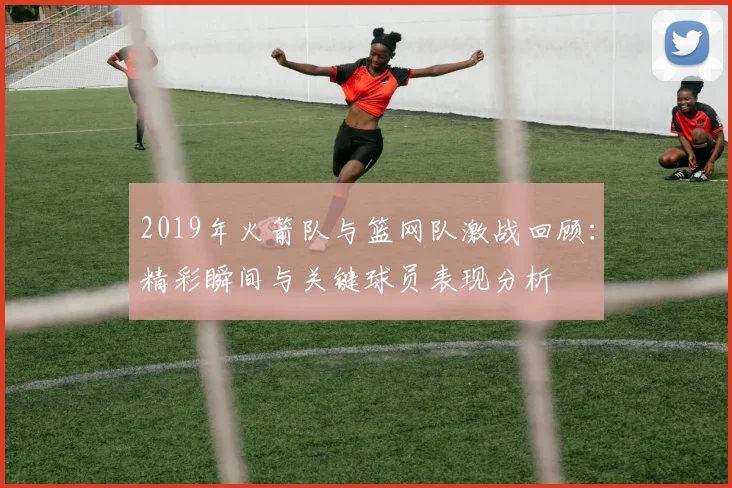 2019年火箭队与篮网队激战回顾：精彩瞬间与关键球员表现分析