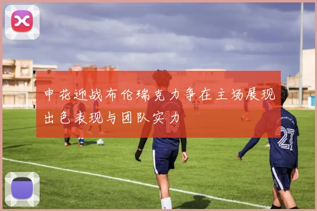 申花迎战布伦瑞克力争在主场展现出色表现与团队实力