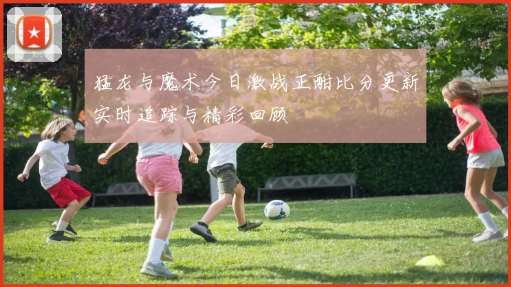 猛龙与魔术今日激战正酣比分更新实时追踪与精彩回顾
