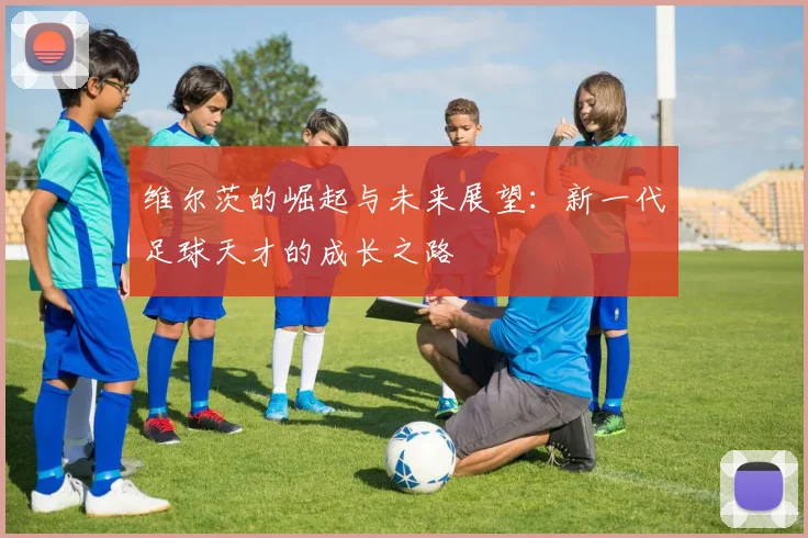 维尔茨的崛起与未来展望：新一代足球天才的成长之路