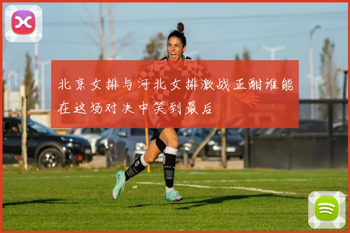 北京女排与河北女排激战正酣谁能在这场对决中笑到最后