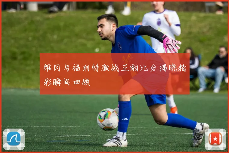维冈与福利特激战正酣比分揭晓精彩瞬间回顾