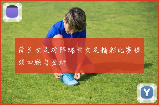 荷兰女足对阵瑞典女足精彩比赛视频回顾与分析