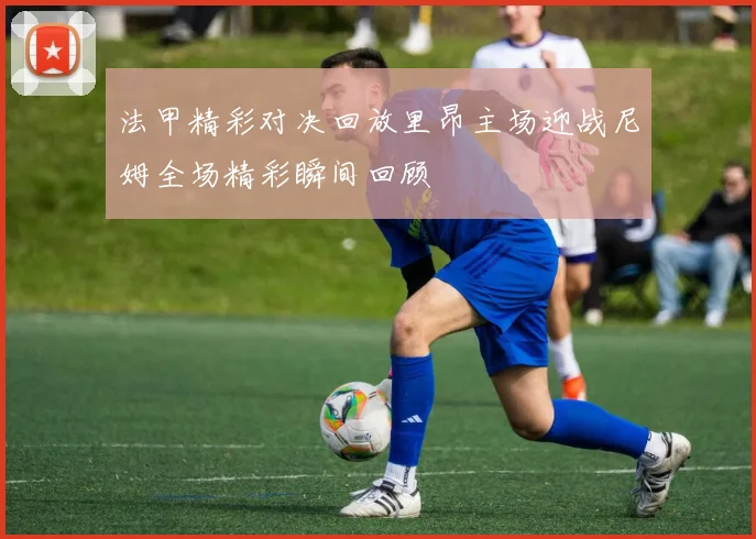 法甲精彩对决回放里昂主场迎战尼姆全场精彩瞬间回顾