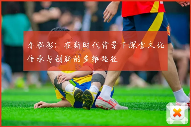 李泓澎：在新时代背景下探索文化传承与创新的多维路径