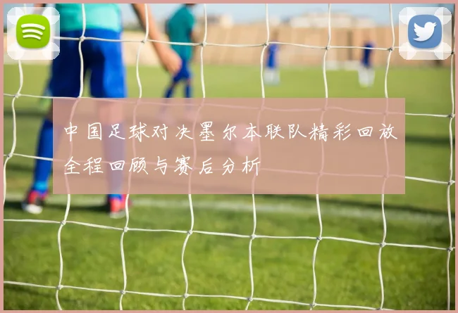 中国足球对决墨尔本联队精彩回放全程回顾与赛后分析