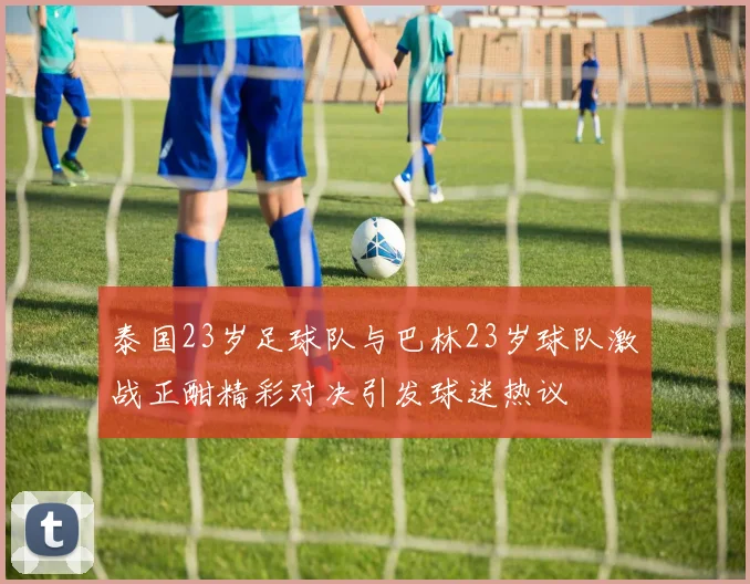 泰国23岁足球队与巴林23岁球队激战正酣精彩对决引发球迷热议