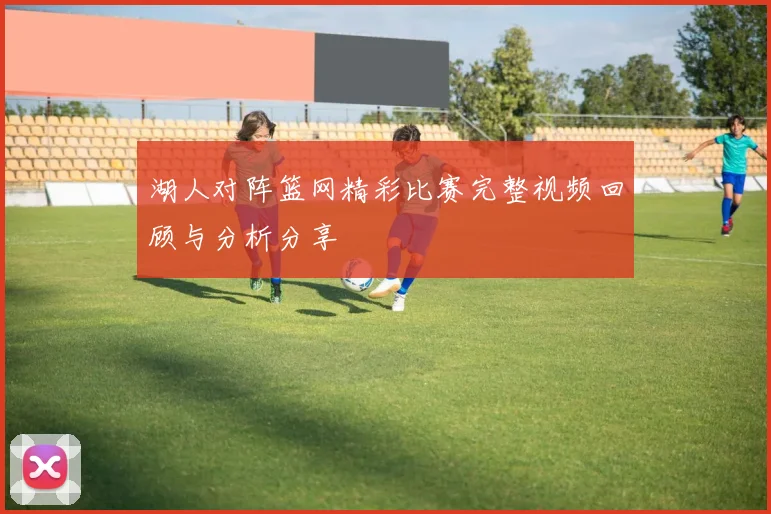湖人对阵篮网精彩比赛完整视频回顾与分析分享