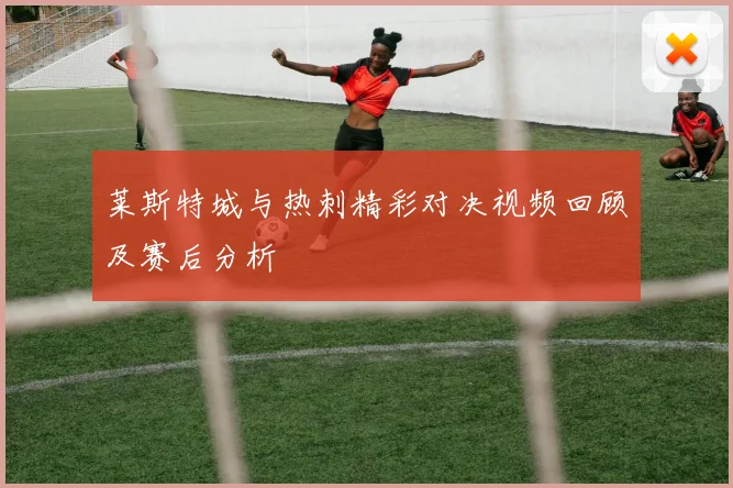 莱斯特城与热刺精彩对决视频回顾及赛后分析