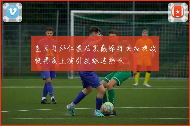 皇马与拜仁慕尼黑巅峰对决经典战役再度上演引发球迷热议