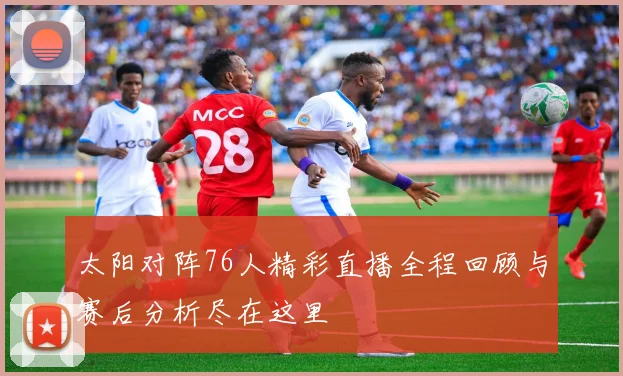 太阳对阵76人精彩直播全程回顾与赛后分析尽在这里