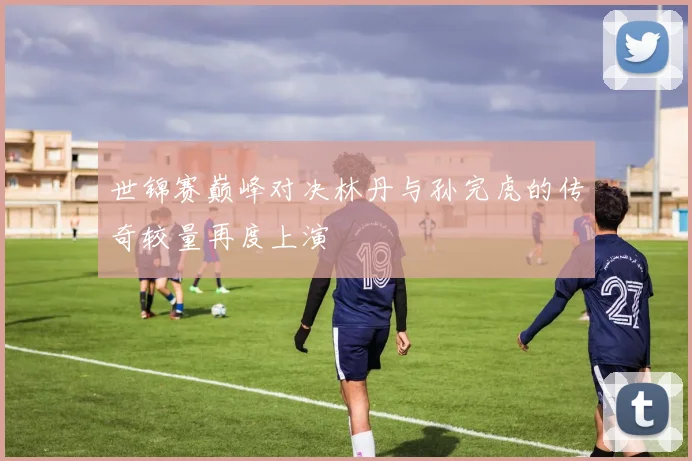 世锦赛巅峰对决林丹与孙完虎的传奇较量再度上演