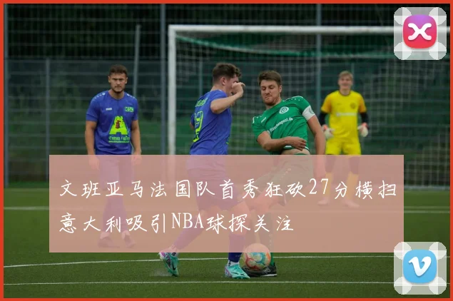 文班亚马法国队首秀狂砍27分横扫意大利吸引NBA球探关注