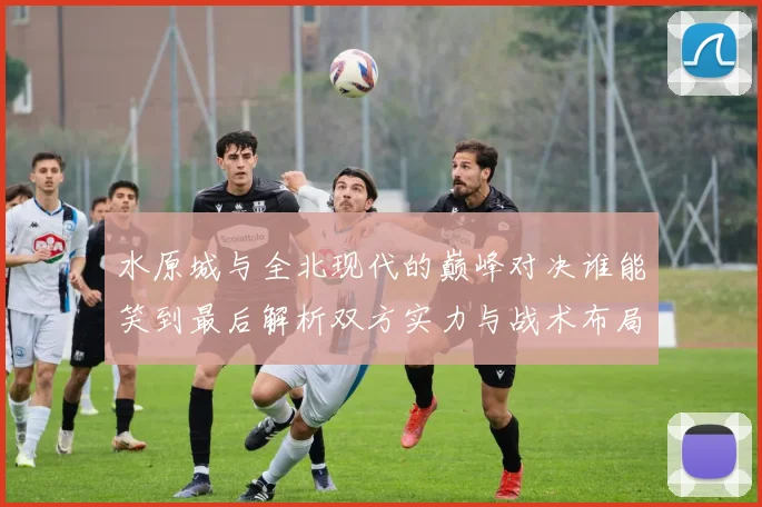 水原城与全北现代的巅峰对决谁能笑到最后解析双方实力与战术布局